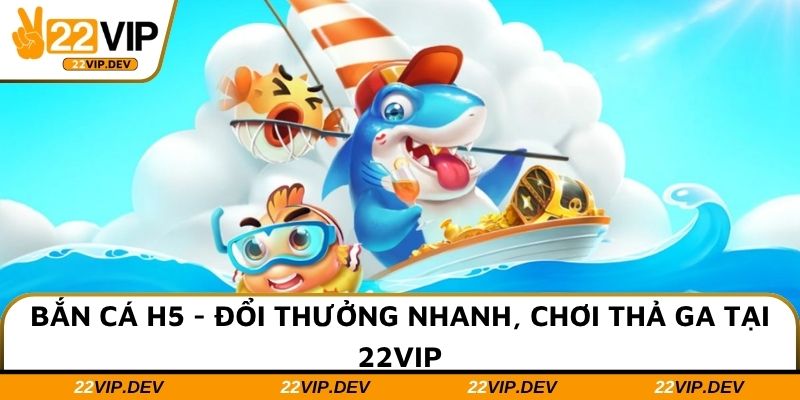 Bắn Cá H5 - Đổi Thưởng Nhanh, Chơi Thả Ga Tại 22VIP
